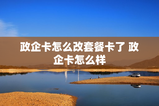 政企卡怎么改套餐卡了 政企卡怎么样