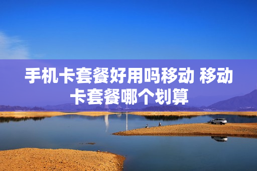 手机卡套餐好用吗移动 移动卡套餐哪个划算