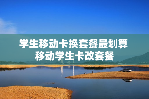 学生移动卡换套餐最划算 移动学生卡改套餐