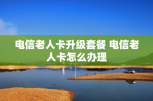 电信老人卡升级套餐 电信老人卡怎么办理
