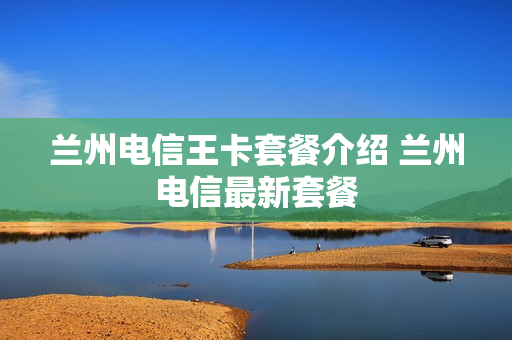 兰州电信王卡套餐介绍 兰州电信最新套餐