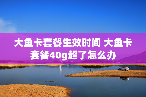 大鱼卡套餐生效时间 大鱼卡套餐40g超了怎么办