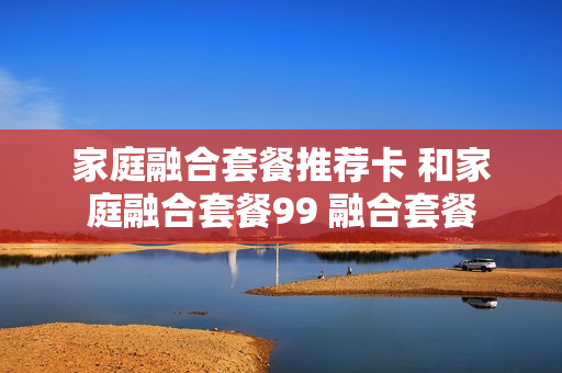 家庭融合套餐推荐卡 和家庭融合套餐99 融合套餐