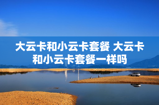 大云卡和小云卡套餐 大云卡和小云卡套餐一样吗