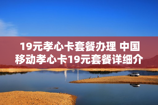 19元孝心卡套餐办理 中国移动孝心卡19元套餐详细介绍