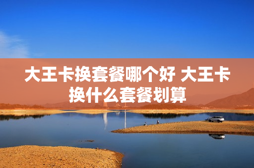 大王卡换套餐哪个好 大王卡换什么套餐划算