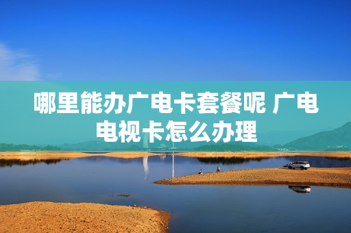 哪里能办广电卡套餐呢 广电电视卡怎么办理