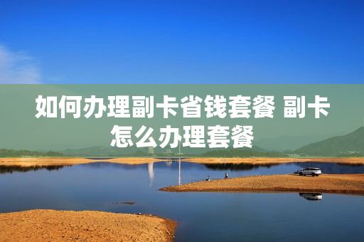 如何办理副卡省钱套餐 副卡怎么办理套餐