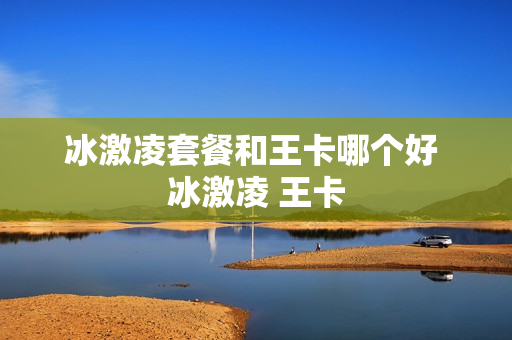 冰激凌套餐和王卡哪个好 冰激凌 王卡