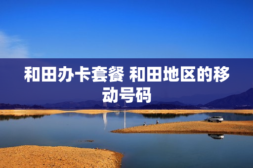 和田办卡套餐 和田地区的移动号码