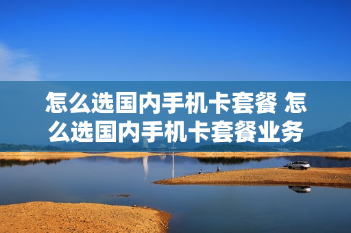 怎么选国内手机卡套餐 怎么选国内手机卡套餐业务
