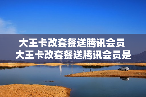 大王卡改套餐送腾讯会员 大王卡改套餐送腾讯会员是真的吗