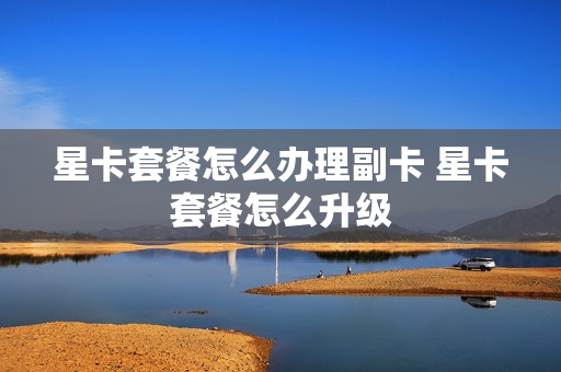 星卡套餐怎么办理副卡 星卡套餐怎么升级