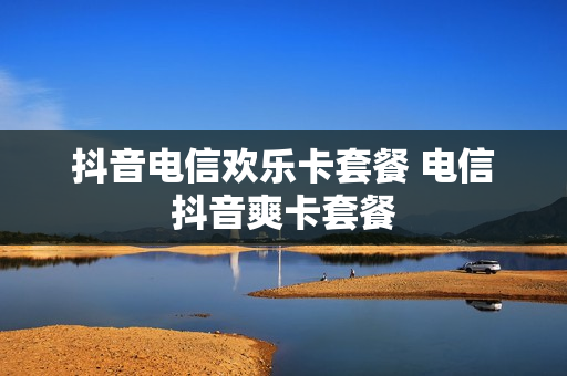 抖音电信欢乐卡套餐 电信抖音爽卡套餐