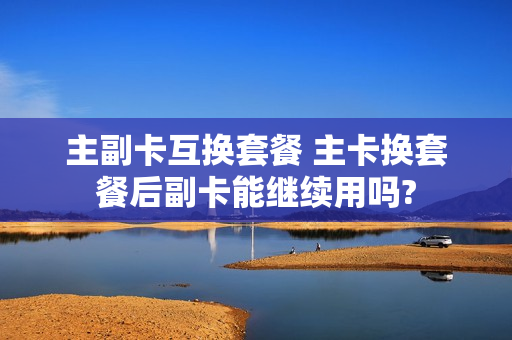 主副卡互换套餐 主卡换套餐后副卡能继续用吗?