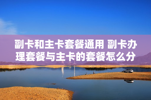 副卡和主卡套餐通用 副卡办理套餐与主卡的套餐怎么分