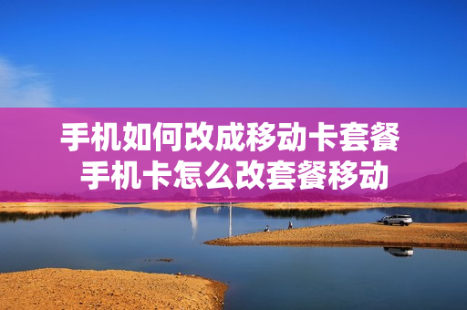 手机如何改成移动卡套餐 手机卡怎么改套餐移动
