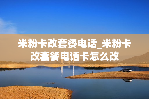 米粉卡改套餐电话_米粉卡改套餐电话卡怎么改