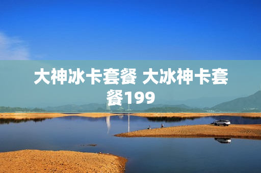 大神冰卡套餐 大冰神卡套餐199