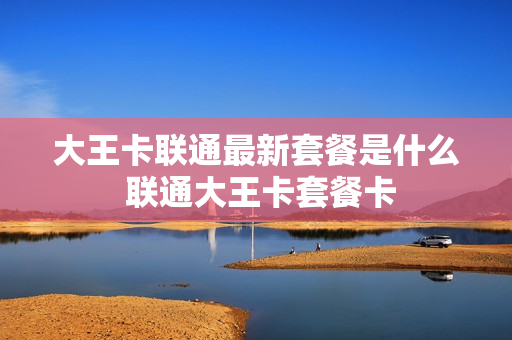 大王卡联通最新套餐是什么 联通大王卡套餐卡