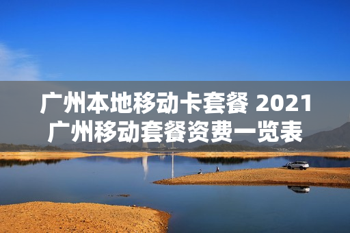 广州本地移动卡套餐 2021广州移动套餐资费一览表