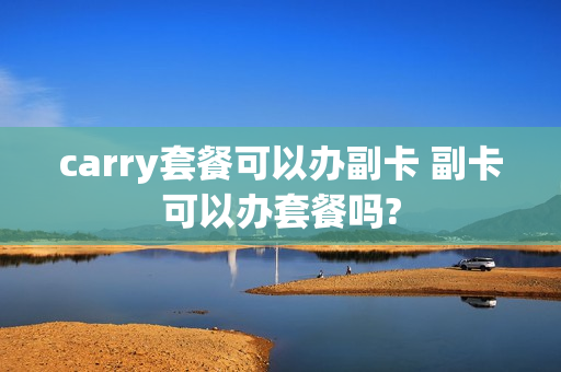 carry套餐可以办副卡 副卡可以办套餐吗?