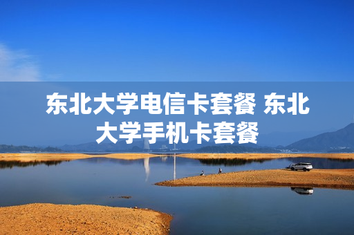 东北大学电信卡套餐 东北大学手机卡套餐