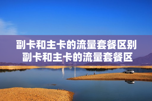 副卡和主卡的流量套餐区别 副卡和主卡的流量套餐区别在哪