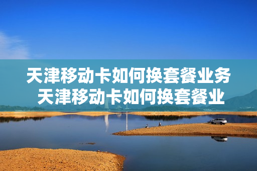 天津移动卡如何换套餐业务 天津移动卡如何换套餐业务流程