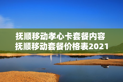 抚顺移动孝心卡套餐内容 抚顺移动套餐价格表2021