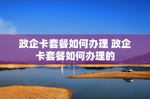 政企卡套餐如何办理 政企卡套餐如何办理的