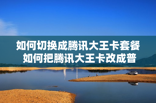 如何切换成腾讯大王卡套餐 如何把腾讯大王卡改成普通联通卡