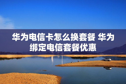 华为电信卡怎么换套餐 华为绑定电信套餐优惠