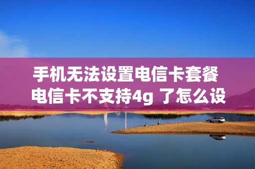 手机无法设置电信卡套餐 电信卡不支持4g 了怎么设置