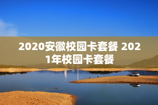 2020安徽校园卡套餐 2021年校园卡套餐