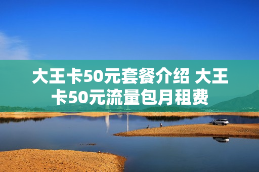大王卡50元套餐介绍 大王卡50元流量包月租费