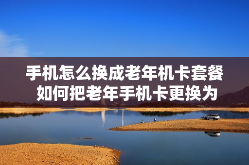 手机怎么换成老年机卡套餐 如何把老年手机卡更换为智能手机卡