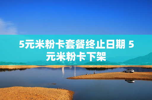 5元米粉卡套餐终止日期 5元米粉卡下架