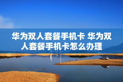 华为双人套餐手机卡 华为双人套餐手机卡怎么办理