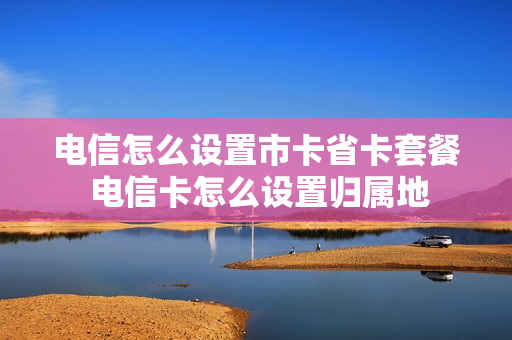 电信怎么设置市卡省卡套餐 电信卡怎么设置归属地