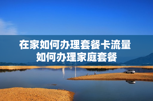 在家如何办理套餐卡流量 如何办理家庭套餐