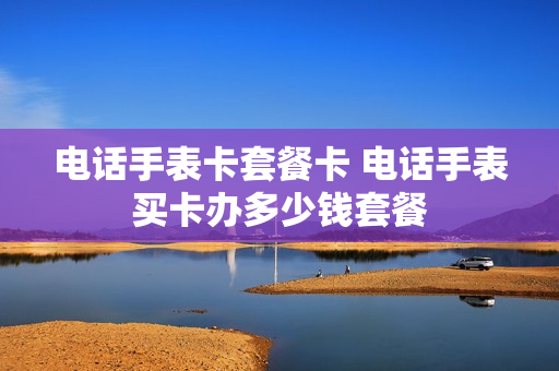 电话手表卡套餐卡 电话手表买卡办多少钱套餐