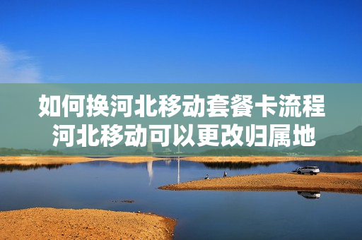 如何换河北移动套餐卡流程 河北移动可以更改归属地吗