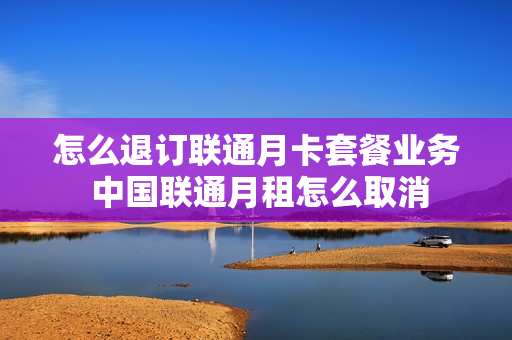 怎么退订联通月卡套餐业务 中国联通月租怎么取消