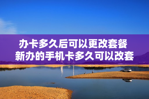 办卡多久后可以更改套餐 新办的手机卡多久可以改套餐