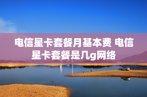 电信星卡套餐月基本费 电信星卡套餐是几g网络