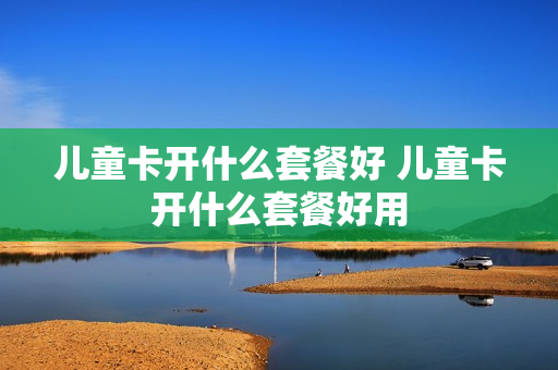 儿童卡开什么套餐好 儿童卡开什么套餐好用