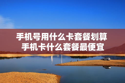手机号用什么卡套餐划算 手机卡什么套餐最便宜
