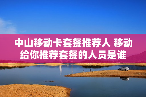 中山移动卡套餐推荐人 移动给你推荐套餐的人员是谁