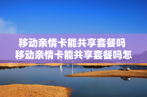 移动亲情卡能共享套餐吗 移动亲情卡能共享套餐吗怎么用